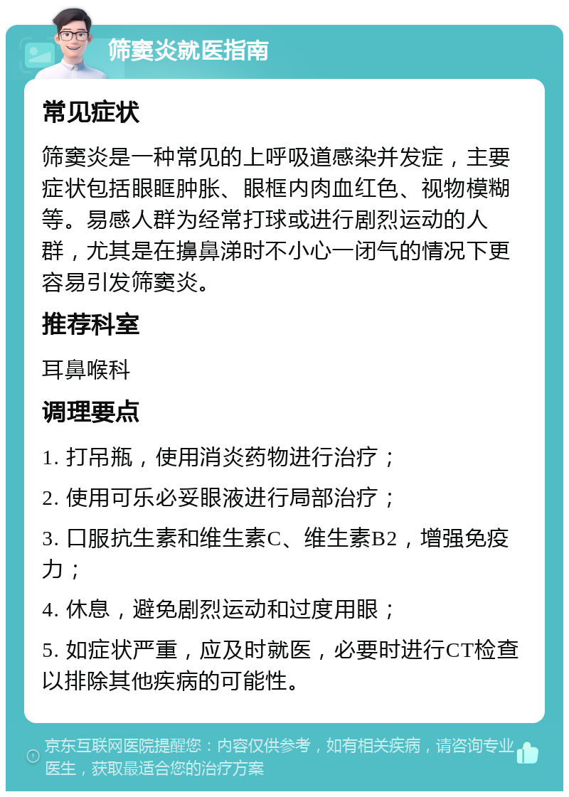 筛窦炎就医指南 常见症状 筛窦炎是一种常见的上呼吸道感染并发症，主要症状包括眼眶肿胀、眼框内肉血红色、视物模糊等。易感人群为经常打球或进行剧烈运动的人群，尤其是在擤鼻涕时不小心一闭气的情况下更容易引发筛窦炎。 推荐科室 耳鼻喉科 调理要点 1. 打吊瓶，使用消炎药物进行治疗； 2. 使用可乐必妥眼液进行局部治疗； 3. 口服抗生素和维生素C、维生素B2，增强免疫力； 4. 休息，避免剧烈运动和过度用眼； 5. 如症状严重，应及时就医，必要时进行CT检查以排除其他疾病的可能性。