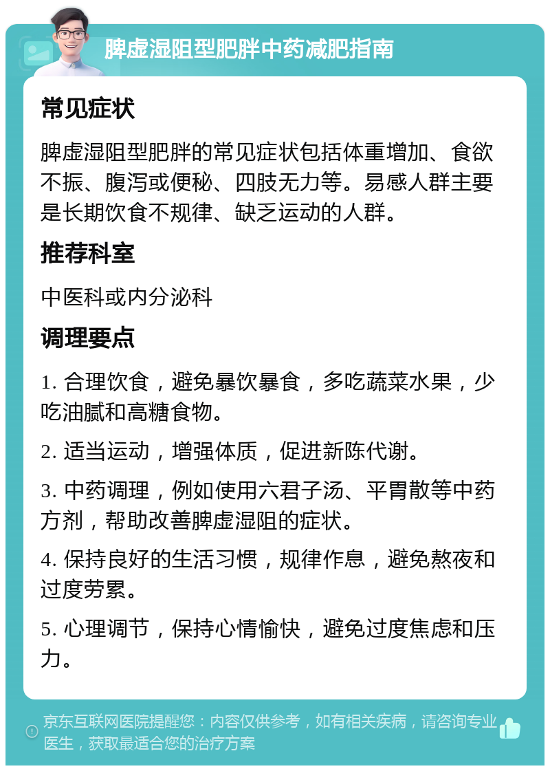 脾虚湿阻型肥胖中药减肥指南 常见症状 脾虚湿阻型肥胖的常见症状包括体重增加、食欲不振、腹泻或便秘、四肢无力等。易感人群主要是长期饮食不规律、缺乏运动的人群。 推荐科室 中医科或内分泌科 调理要点 1. 合理饮食，避免暴饮暴食，多吃蔬菜水果，少吃油腻和高糖食物。 2. 适当运动，增强体质，促进新陈代谢。 3. 中药调理，例如使用六君子汤、平胃散等中药方剂，帮助改善脾虚湿阻的症状。 4. 保持良好的生活习惯，规律作息，避免熬夜和过度劳累。 5. 心理调节，保持心情愉快，避免过度焦虑和压力。