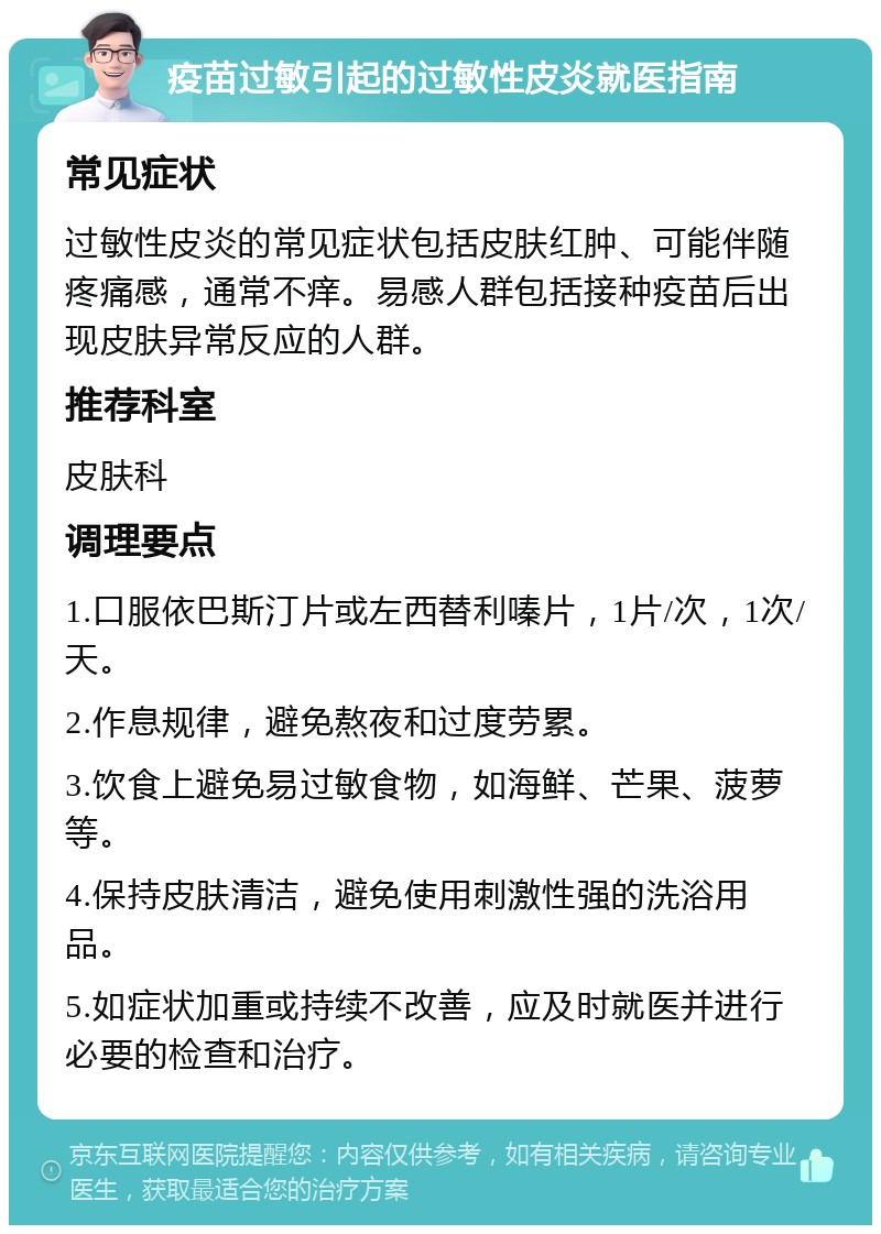 疫苗过敏引起的过敏性皮炎就医指南 常见症状 过敏性皮炎的常见症状包括皮肤红肿、可能伴随疼痛感，通常不痒。易感人群包括接种疫苗后出现皮肤异常反应的人群。 推荐科室 皮肤科 调理要点 1.口服依巴斯汀片或左西替利嗪片，1片/次，1次/天。 2.作息规律，避免熬夜和过度劳累。 3.饮食上避免易过敏食物，如海鲜、芒果、菠萝等。 4.保持皮肤清洁，避免使用刺激性强的洗浴用品。 5.如症状加重或持续不改善，应及时就医并进行必要的检查和治疗。