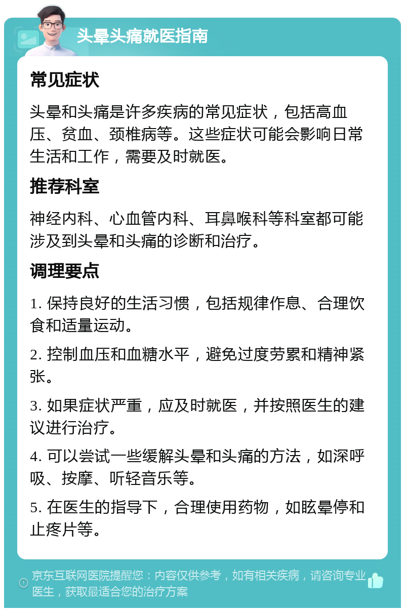 头晕头痛就医指南 常见症状 头晕和头痛是许多疾病的常见症状，包括高血压、贫血、颈椎病等。这些症状可能会影响日常生活和工作，需要及时就医。 推荐科室 神经内科、心血管内科、耳鼻喉科等科室都可能涉及到头晕和头痛的诊断和治疗。 调理要点 1. 保持良好的生活习惯，包括规律作息、合理饮食和适量运动。 2. 控制血压和血糖水平，避免过度劳累和精神紧张。 3. 如果症状严重，应及时就医，并按照医生的建议进行治疗。 4. 可以尝试一些缓解头晕和头痛的方法，如深呼吸、按摩、听轻音乐等。 5. 在医生的指导下，合理使用药物，如眩晕停和止疼片等。