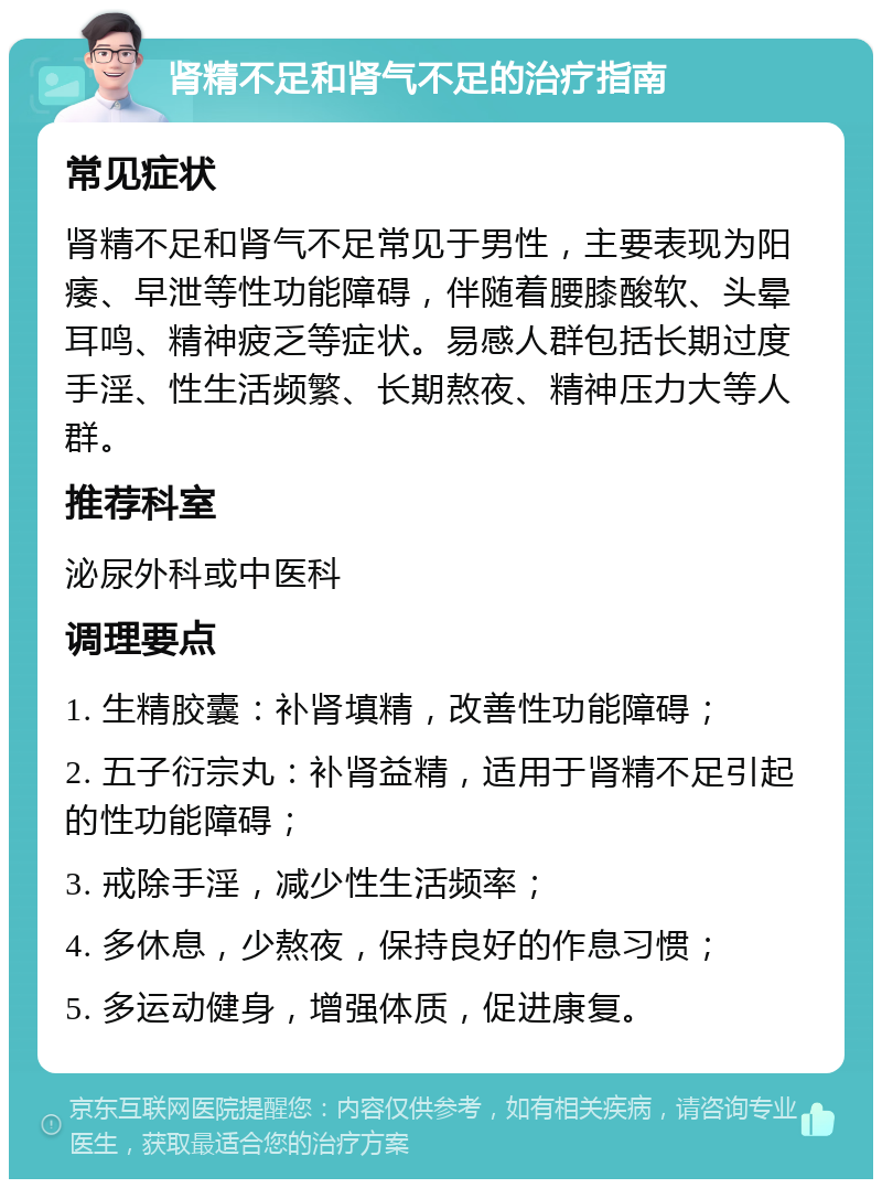 肾精不足和肾气不足的治疗指南 常见症状 肾精不足和肾气不足常见于男性，主要表现为阳痿、早泄等性功能障碍，伴随着腰膝酸软、头晕耳鸣、精神疲乏等症状。易感人群包括长期过度手淫、性生活频繁、长期熬夜、精神压力大等人群。 推荐科室 泌尿外科或中医科 调理要点 1. 生精胶囊：补肾填精，改善性功能障碍； 2. 五子衍宗丸：补肾益精，适用于肾精不足引起的性功能障碍； 3. 戒除手淫，减少性生活频率； 4. 多休息，少熬夜，保持良好的作息习惯； 5. 多运动健身，增强体质，促进康复。