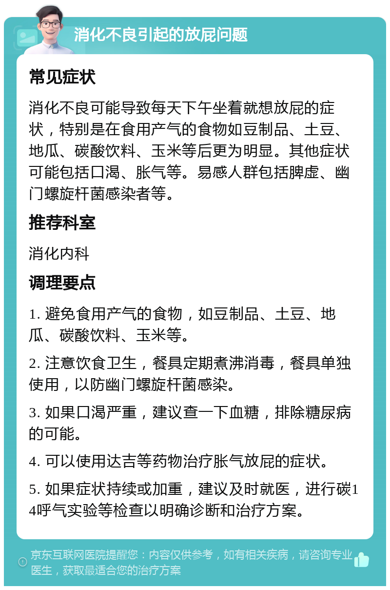 消化不良引起的放屁问题 常见症状 消化不良可能导致每天下午坐着就想放屁的症状，特别是在食用产气的食物如豆制品、土豆、地瓜、碳酸饮料、玉米等后更为明显。其他症状可能包括口渴、胀气等。易感人群包括脾虚、幽门螺旋杆菌感染者等。 推荐科室 消化内科 调理要点 1. 避免食用产气的食物，如豆制品、土豆、地瓜、碳酸饮料、玉米等。 2. 注意饮食卫生，餐具定期煮沸消毒，餐具单独使用，以防幽门螺旋杆菌感染。 3. 如果口渴严重，建议查一下血糖，排除糖尿病的可能。 4. 可以使用达吉等药物治疗胀气放屁的症状。 5. 如果症状持续或加重，建议及时就医，进行碳14呼气实验等检查以明确诊断和治疗方案。