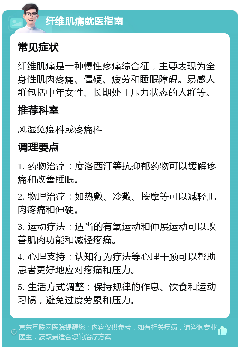 纤维肌痛就医指南 常见症状 纤维肌痛是一种慢性疼痛综合征，主要表现为全身性肌肉疼痛、僵硬、疲劳和睡眠障碍。易感人群包括中年女性、长期处于压力状态的人群等。 推荐科室 风湿免疫科或疼痛科 调理要点 1. 药物治疗：度洛西汀等抗抑郁药物可以缓解疼痛和改善睡眠。 2. 物理治疗：如热敷、冷敷、按摩等可以减轻肌肉疼痛和僵硬。 3. 运动疗法：适当的有氧运动和伸展运动可以改善肌肉功能和减轻疼痛。 4. 心理支持：认知行为疗法等心理干预可以帮助患者更好地应对疼痛和压力。 5. 生活方式调整：保持规律的作息、饮食和运动习惯，避免过度劳累和压力。