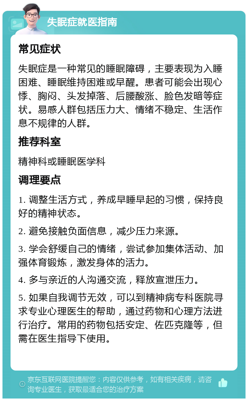 失眠症就医指南 常见症状 失眠症是一种常见的睡眠障碍，主要表现为入睡困难、睡眠维持困难或早醒。患者可能会出现心悸、胸闷、头发掉落、后腰酸涨、脸色发暗等症状。易感人群包括压力大、情绪不稳定、生活作息不规律的人群。 推荐科室 精神科或睡眠医学科 调理要点 1. 调整生活方式，养成早睡早起的习惯，保持良好的精神状态。 2. 避免接触负面信息，减少压力来源。 3. 学会舒缓自己的情绪，尝试参加集体活动、加强体育锻炼，激发身体的活力。 4. 多与亲近的人沟通交流，释放宣泄压力。 5. 如果自我调节无效，可以到精神病专科医院寻求专业心理医生的帮助，通过药物和心理方法进行治疗。常用的药物包括安定、佐匹克隆等，但需在医生指导下使用。