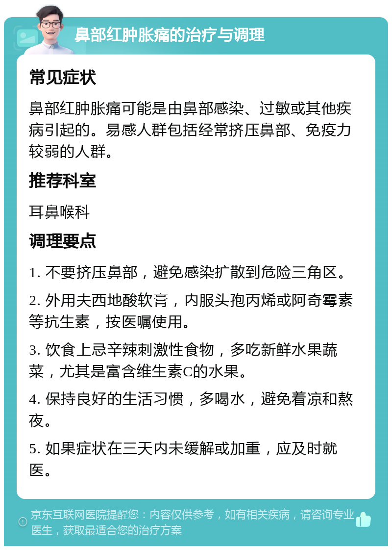 鼻部红肿胀痛的治疗与调理 常见症状 鼻部红肿胀痛可能是由鼻部感染、过敏或其他疾病引起的。易感人群包括经常挤压鼻部、免疫力较弱的人群。 推荐科室 耳鼻喉科 调理要点 1. 不要挤压鼻部，避免感染扩散到危险三角区。 2. 外用夫西地酸软膏，内服头孢丙烯或阿奇霉素等抗生素，按医嘱使用。 3. 饮食上忌辛辣刺激性食物，多吃新鲜水果蔬菜，尤其是富含维生素C的水果。 4. 保持良好的生活习惯，多喝水，避免着凉和熬夜。 5. 如果症状在三天内未缓解或加重，应及时就医。