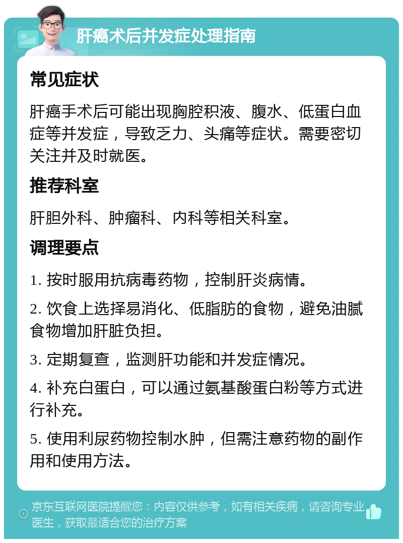 肝癌术后并发症处理指南 常见症状 肝癌手术后可能出现胸腔积液、腹水、低蛋白血症等并发症，导致乏力、头痛等症状。需要密切关注并及时就医。 推荐科室 肝胆外科、肿瘤科、内科等相关科室。 调理要点 1. 按时服用抗病毒药物，控制肝炎病情。 2. 饮食上选择易消化、低脂肪的食物，避免油腻食物增加肝脏负担。 3. 定期复查，监测肝功能和并发症情况。 4. 补充白蛋白，可以通过氨基酸蛋白粉等方式进行补充。 5. 使用利尿药物控制水肿，但需注意药物的副作用和使用方法。