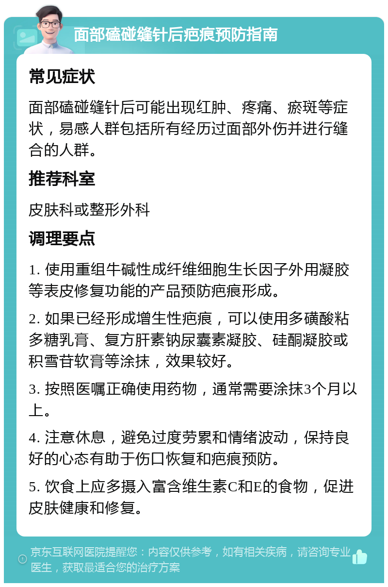 面部磕碰缝针后疤痕预防指南 常见症状 面部磕碰缝针后可能出现红肿、疼痛、瘀斑等症状，易感人群包括所有经历过面部外伤并进行缝合的人群。 推荐科室 皮肤科或整形外科 调理要点 1. 使用重组牛碱性成纤维细胞生长因子外用凝胶等表皮修复功能的产品预防疤痕形成。 2. 如果已经形成增生性疤痕，可以使用多磺酸粘多糖乳膏、复方肝素钠尿囊素凝胶、硅酮凝胶或积雪苷软膏等涂抹，效果较好。 3. 按照医嘱正确使用药物，通常需要涂抹3个月以上。 4. 注意休息，避免过度劳累和情绪波动，保持良好的心态有助于伤口恢复和疤痕预防。 5. 饮食上应多摄入富含维生素C和E的食物，促进皮肤健康和修复。