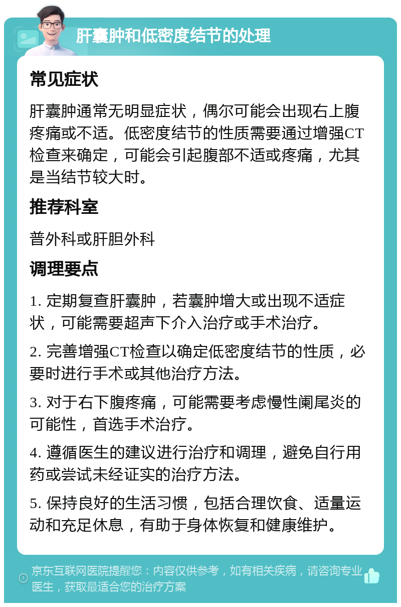 肝囊肿和低密度结节的处理 常见症状 肝囊肿通常无明显症状，偶尔可能会出现右上腹疼痛或不适。低密度结节的性质需要通过增强CT检查来确定，可能会引起腹部不适或疼痛，尤其是当结节较大时。 推荐科室 普外科或肝胆外科 调理要点 1. 定期复查肝囊肿，若囊肿增大或出现不适症状，可能需要超声下介入治疗或手术治疗。 2. 完善增强CT检查以确定低密度结节的性质，必要时进行手术或其他治疗方法。 3. 对于右下腹疼痛，可能需要考虑慢性阑尾炎的可能性，首选手术治疗。 4. 遵循医生的建议进行治疗和调理，避免自行用药或尝试未经证实的治疗方法。 5. 保持良好的生活习惯，包括合理饮食、适量运动和充足休息，有助于身体恢复和健康维护。