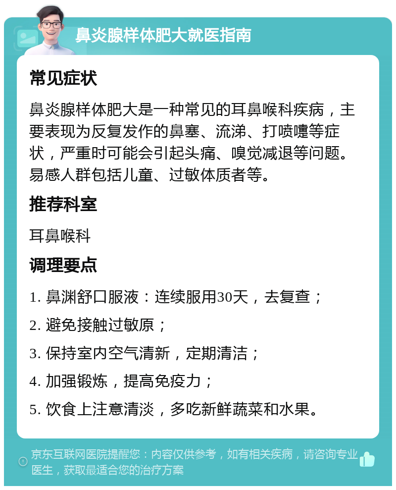 鼻炎腺样体肥大就医指南 常见症状 鼻炎腺样体肥大是一种常见的耳鼻喉科疾病，主要表现为反复发作的鼻塞、流涕、打喷嚏等症状，严重时可能会引起头痛、嗅觉减退等问题。易感人群包括儿童、过敏体质者等。 推荐科室 耳鼻喉科 调理要点 1. 鼻渊舒口服液：连续服用30天，去复查； 2. 避免接触过敏原； 3. 保持室内空气清新，定期清洁； 4. 加强锻炼，提高免疫力； 5. 饮食上注意清淡，多吃新鲜蔬菜和水果。