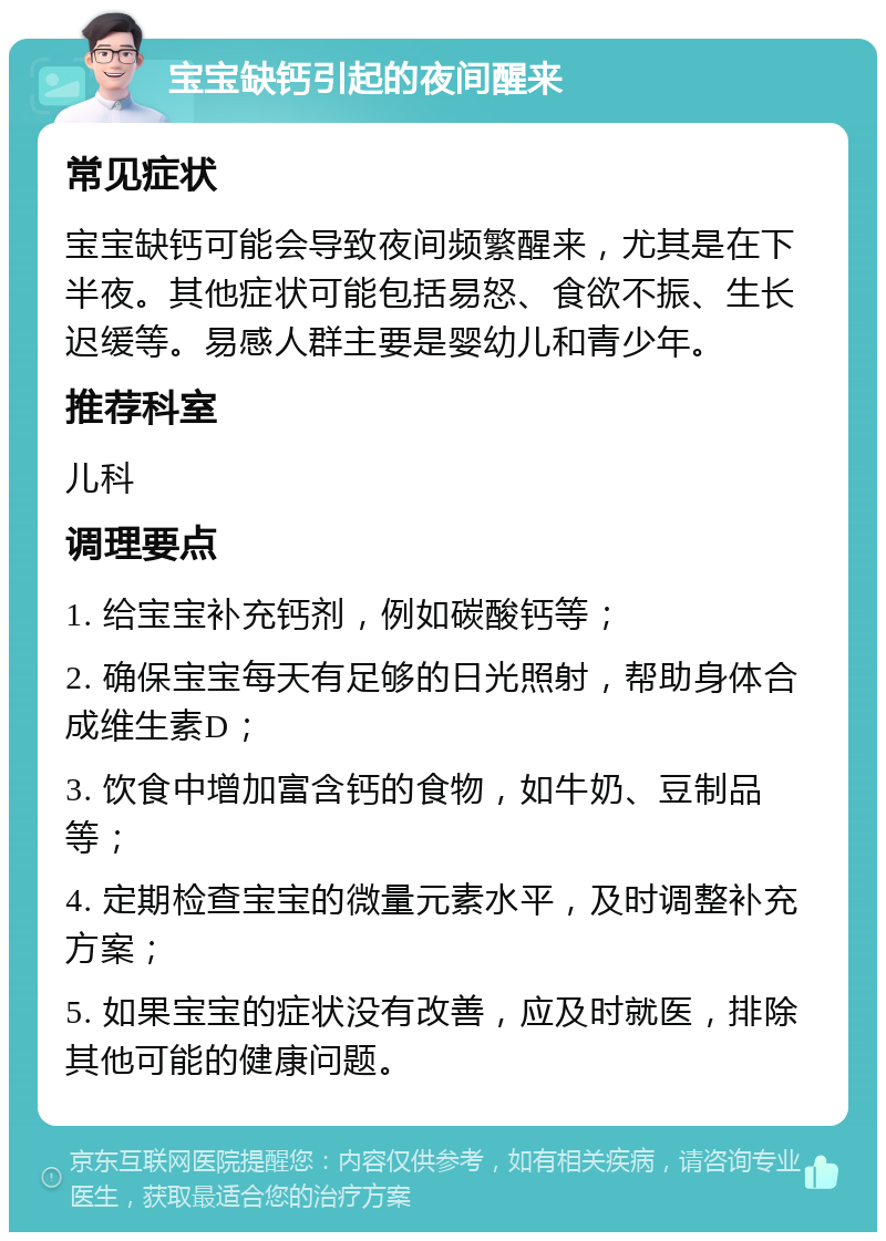 宝宝缺钙引起的夜间醒来 常见症状 宝宝缺钙可能会导致夜间频繁醒来，尤其是在下半夜。其他症状可能包括易怒、食欲不振、生长迟缓等。易感人群主要是婴幼儿和青少年。 推荐科室 儿科 调理要点 1. 给宝宝补充钙剂，例如碳酸钙等； 2. 确保宝宝每天有足够的日光照射，帮助身体合成维生素D； 3. 饮食中增加富含钙的食物，如牛奶、豆制品等； 4. 定期检查宝宝的微量元素水平，及时调整补充方案； 5. 如果宝宝的症状没有改善，应及时就医，排除其他可能的健康问题。