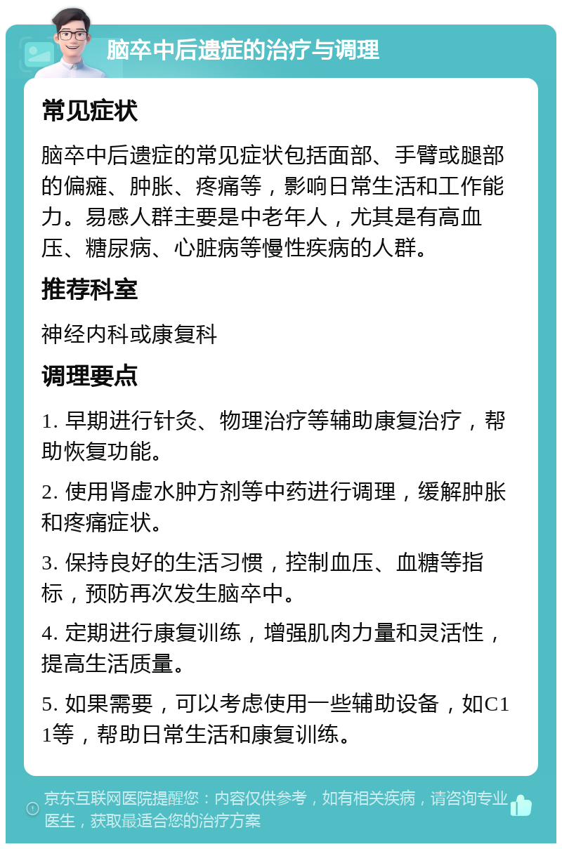 脑卒中后遗症的治疗与调理 常见症状 脑卒中后遗症的常见症状包括面部、手臂或腿部的偏瘫、肿胀、疼痛等，影响日常生活和工作能力。易感人群主要是中老年人，尤其是有高血压、糖尿病、心脏病等慢性疾病的人群。 推荐科室 神经内科或康复科 调理要点 1. 早期进行针灸、物理治疗等辅助康复治疗，帮助恢复功能。 2. 使用肾虚水肿方剂等中药进行调理，缓解肿胀和疼痛症状。 3. 保持良好的生活习惯，控制血压、血糖等指标，预防再次发生脑卒中。 4. 定期进行康复训练，增强肌肉力量和灵活性，提高生活质量。 5. 如果需要，可以考虑使用一些辅助设备，如C11等，帮助日常生活和康复训练。