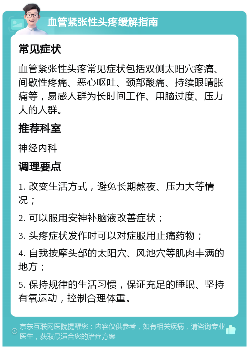 血管紧张性头疼缓解指南 常见症状 血管紧张性头疼常见症状包括双侧太阳穴疼痛、间歇性疼痛、恶心呕吐、颈部酸痛、持续眼睛胀痛等，易感人群为长时间工作、用脑过度、压力大的人群。 推荐科室 神经内科 调理要点 1. 改变生活方式，避免长期熬夜、压力大等情况； 2. 可以服用安神补脑液改善症状； 3. 头疼症状发作时可以对症服用止痛药物； 4. 自我按摩头部的太阳穴、风池穴等肌肉丰满的地方； 5. 保持规律的生活习惯，保证充足的睡眠、坚持有氧运动，控制合理体重。