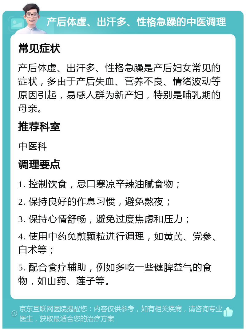 产后体虚、出汗多、性格急躁的中医调理 常见症状 产后体虚、出汗多、性格急躁是产后妇女常见的症状，多由于产后失血、营养不良、情绪波动等原因引起，易感人群为新产妇，特别是哺乳期的母亲。 推荐科室 中医科 调理要点 1. 控制饮食，忌口寒凉辛辣油腻食物； 2. 保持良好的作息习惯，避免熬夜； 3. 保持心情舒畅，避免过度焦虑和压力； 4. 使用中药免煎颗粒进行调理，如黄芪、党参、白术等； 5. 配合食疗辅助，例如多吃一些健脾益气的食物，如山药、莲子等。