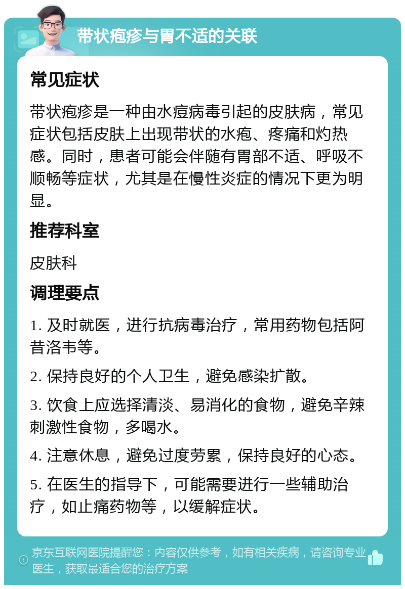 带状疱疹与胃不适的关联 常见症状 带状疱疹是一种由水痘病毒引起的皮肤病，常见症状包括皮肤上出现带状的水疱、疼痛和灼热感。同时，患者可能会伴随有胃部不适、呼吸不顺畅等症状，尤其是在慢性炎症的情况下更为明显。 推荐科室 皮肤科 调理要点 1. 及时就医，进行抗病毒治疗，常用药物包括阿昔洛韦等。 2. 保持良好的个人卫生，避免感染扩散。 3. 饮食上应选择清淡、易消化的食物，避免辛辣刺激性食物，多喝水。 4. 注意休息，避免过度劳累，保持良好的心态。 5. 在医生的指导下，可能需要进行一些辅助治疗，如止痛药物等，以缓解症状。