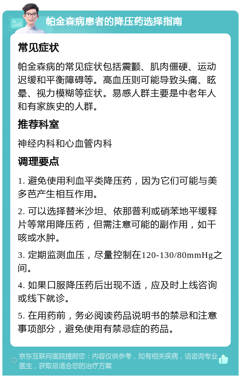 帕金森病患者的降压药选择指南 常见症状 帕金森病的常见症状包括震颤、肌肉僵硬、运动迟缓和平衡障碍等。高血压则可能导致头痛、眩晕、视力模糊等症状。易感人群主要是中老年人和有家族史的人群。 推荐科室 神经内科和心血管内科 调理要点 1. 避免使用利血平类降压药，因为它们可能与美多芭产生相互作用。 2. 可以选择替米沙坦、依那普利或硝苯地平缓释片等常用降压药，但需注意可能的副作用，如干咳或水肿。 3. 定期监测血压，尽量控制在120-130/80mmHg之间。 4. 如果口服降压药后出现不适，应及时上线咨询或线下就诊。 5. 在用药前，务必阅读药品说明书的禁忌和注意事项部分，避免使用有禁忌症的药品。