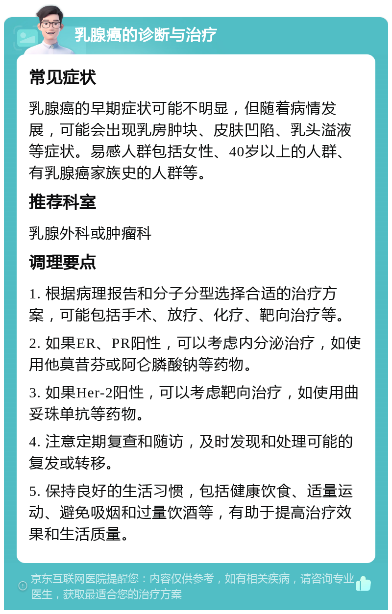 乳腺癌的诊断与治疗 常见症状 乳腺癌的早期症状可能不明显，但随着病情发展，可能会出现乳房肿块、皮肤凹陷、乳头溢液等症状。易感人群包括女性、40岁以上的人群、有乳腺癌家族史的人群等。 推荐科室 乳腺外科或肿瘤科 调理要点 1. 根据病理报告和分子分型选择合适的治疗方案，可能包括手术、放疗、化疗、靶向治疗等。 2. 如果ER、PR阳性，可以考虑内分泌治疗，如使用他莫昔芬或阿仑膦酸钠等药物。 3. 如果Her-2阳性，可以考虑靶向治疗，如使用曲妥珠单抗等药物。 4. 注意定期复查和随访，及时发现和处理可能的复发或转移。 5. 保持良好的生活习惯，包括健康饮食、适量运动、避免吸烟和过量饮酒等，有助于提高治疗效果和生活质量。