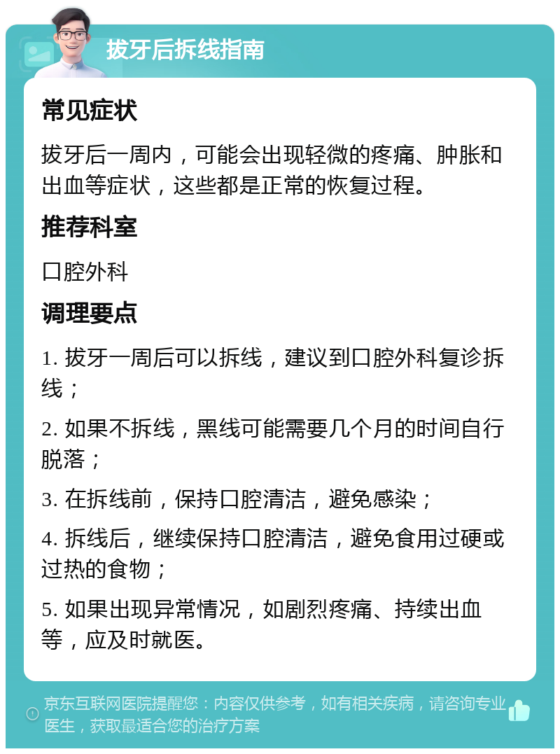 拔牙后拆线指南 常见症状 拔牙后一周内，可能会出现轻微的疼痛、肿胀和出血等症状，这些都是正常的恢复过程。 推荐科室 口腔外科 调理要点 1. 拔牙一周后可以拆线，建议到口腔外科复诊拆线； 2. 如果不拆线，黑线可能需要几个月的时间自行脱落； 3. 在拆线前，保持口腔清洁，避免感染； 4. 拆线后，继续保持口腔清洁，避免食用过硬或过热的食物； 5. 如果出现异常情况，如剧烈疼痛、持续出血等，应及时就医。