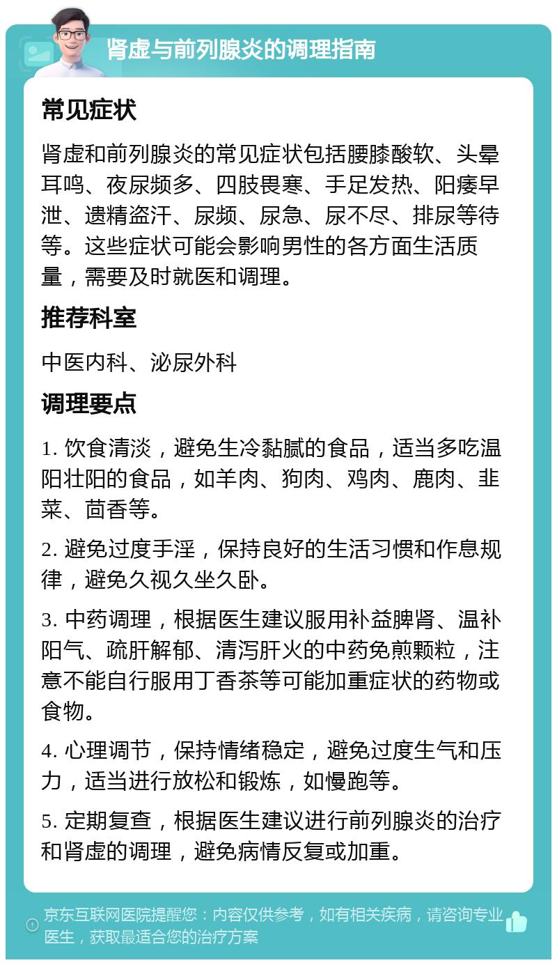 肾虚与前列腺炎的调理指南 常见症状 肾虚和前列腺炎的常见症状包括腰膝酸软、头晕耳鸣、夜尿频多、四肢畏寒、手足发热、阳痿早泄、遗精盗汗、尿频、尿急、尿不尽、排尿等待等。这些症状可能会影响男性的各方面生活质量，需要及时就医和调理。 推荐科室 中医内科、泌尿外科 调理要点 1. 饮食清淡，避免生冷黏腻的食品，适当多吃温阳壮阳的食品，如羊肉、狗肉、鸡肉、鹿肉、韭菜、茴香等。 2. 避免过度手淫，保持良好的生活习惯和作息规律，避免久视久坐久卧。 3. 中药调理，根据医生建议服用补益脾肾、温补阳气、疏肝解郁、清泻肝火的中药免煎颗粒，注意不能自行服用丁香茶等可能加重症状的药物或食物。 4. 心理调节，保持情绪稳定，避免过度生气和压力，适当进行放松和锻炼，如慢跑等。 5. 定期复查，根据医生建议进行前列腺炎的治疗和肾虚的调理，避免病情反复或加重。