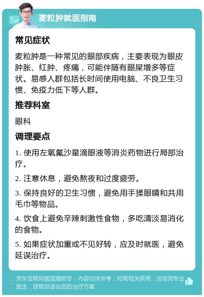 麦粒肿就医指南 常见症状 麦粒肿是一种常见的眼部疾病，主要表现为眼皮肿胀、红肿、疼痛，可能伴随有眼屎增多等症状。易感人群包括长时间使用电脑、不良卫生习惯、免疫力低下等人群。 推荐科室 眼科 调理要点 1. 使用左氧氟沙星滴眼液等消炎药物进行局部治疗。 2. 注意休息，避免熬夜和过度疲劳。 3. 保持良好的卫生习惯，避免用手揉眼睛和共用毛巾等物品。 4. 饮食上避免辛辣刺激性食物，多吃清淡易消化的食物。 5. 如果症状加重或不见好转，应及时就医，避免延误治疗。