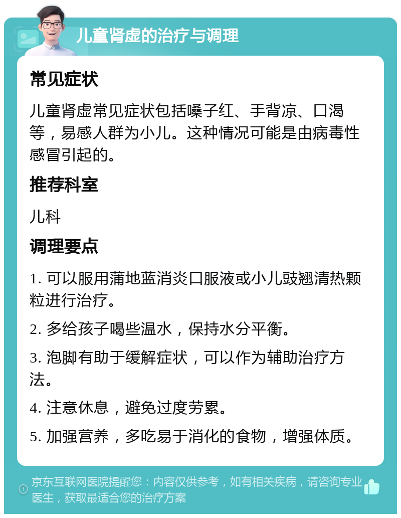 儿童肾虚的治疗与调理 常见症状 儿童肾虚常见症状包括嗓子红、手背凉、口渴等，易感人群为小儿。这种情况可能是由病毒性感冒引起的。 推荐科室 儿科 调理要点 1. 可以服用蒲地蓝消炎口服液或小儿豉翘清热颗粒进行治疗。 2. 多给孩子喝些温水，保持水分平衡。 3. 泡脚有助于缓解症状，可以作为辅助治疗方法。 4. 注意休息，避免过度劳累。 5. 加强营养，多吃易于消化的食物，增强体质。