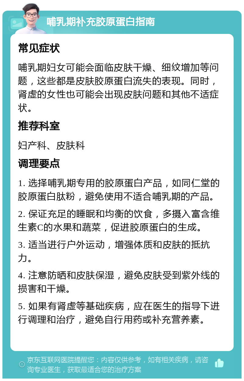 哺乳期补充胶原蛋白指南 常见症状 哺乳期妇女可能会面临皮肤干燥、细纹增加等问题，这些都是皮肤胶原蛋白流失的表现。同时，肾虚的女性也可能会出现皮肤问题和其他不适症状。 推荐科室 妇产科、皮肤科 调理要点 1. 选择哺乳期专用的胶原蛋白产品，如同仁堂的胶原蛋白肽粉，避免使用不适合哺乳期的产品。 2. 保证充足的睡眠和均衡的饮食，多摄入富含维生素C的水果和蔬菜，促进胶原蛋白的生成。 3. 适当进行户外运动，增强体质和皮肤的抵抗力。 4. 注意防晒和皮肤保湿，避免皮肤受到紫外线的损害和干燥。 5. 如果有肾虚等基础疾病，应在医生的指导下进行调理和治疗，避免自行用药或补充营养素。