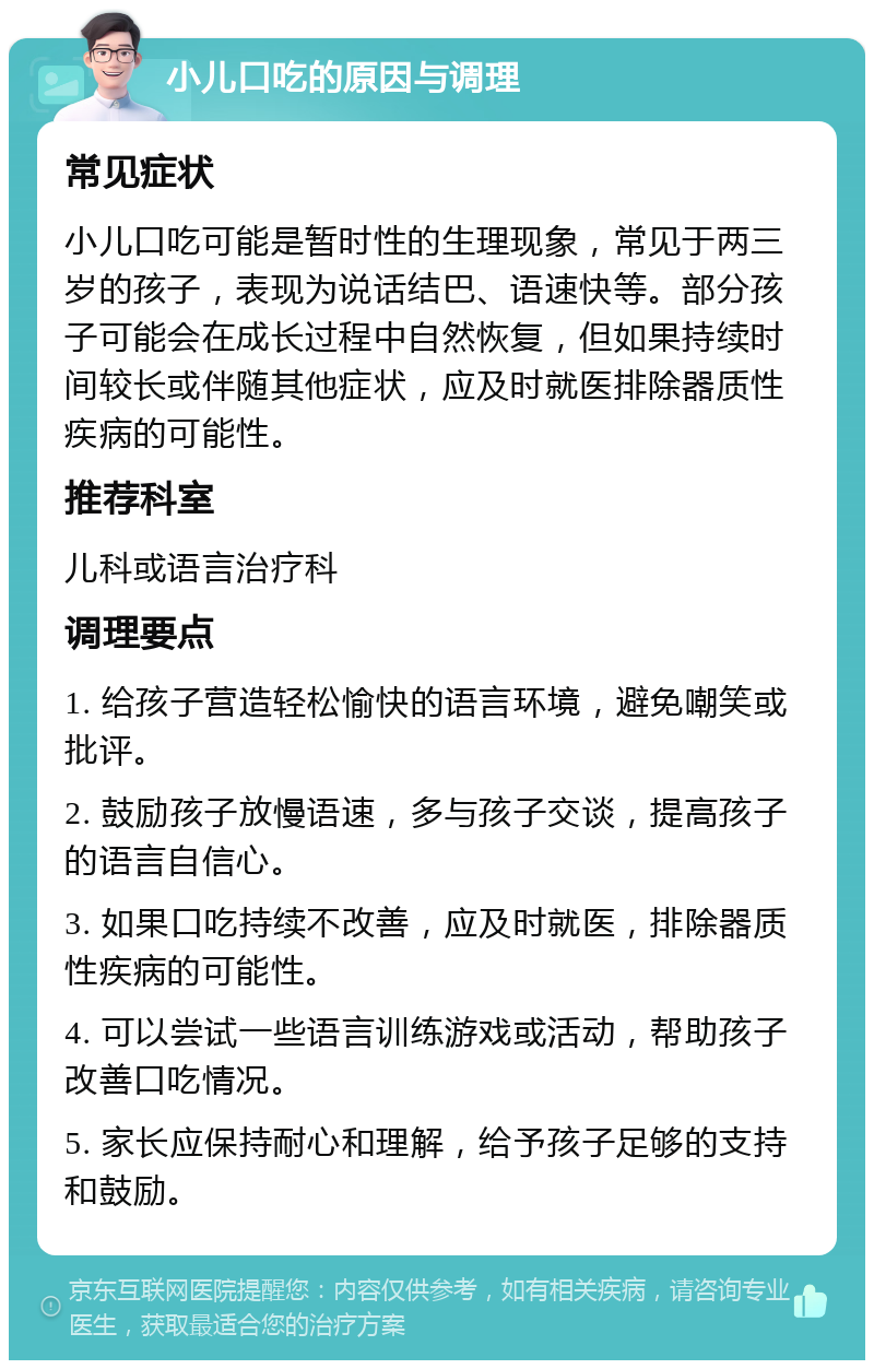 小儿口吃的原因与调理 常见症状 小儿口吃可能是暂时性的生理现象，常见于两三岁的孩子，表现为说话结巴、语速快等。部分孩子可能会在成长过程中自然恢复，但如果持续时间较长或伴随其他症状，应及时就医排除器质性疾病的可能性。 推荐科室 儿科或语言治疗科 调理要点 1. 给孩子营造轻松愉快的语言环境，避免嘲笑或批评。 2. 鼓励孩子放慢语速，多与孩子交谈，提高孩子的语言自信心。 3. 如果口吃持续不改善，应及时就医，排除器质性疾病的可能性。 4. 可以尝试一些语言训练游戏或活动，帮助孩子改善口吃情况。 5. 家长应保持耐心和理解，给予孩子足够的支持和鼓励。