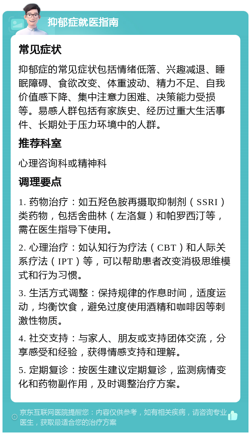 抑郁症就医指南 常见症状 抑郁症的常见症状包括情绪低落、兴趣减退、睡眠障碍、食欲改变、体重波动、精力不足、自我价值感下降、集中注意力困难、决策能力受损等。易感人群包括有家族史、经历过重大生活事件、长期处于压力环境中的人群。 推荐科室 心理咨询科或精神科 调理要点 1. 药物治疗：如五羟色胺再摄取抑制剂（SSRI）类药物，包括舍曲林（左洛复）和帕罗西汀等，需在医生指导下使用。 2. 心理治疗：如认知行为疗法（CBT）和人际关系疗法（IPT）等，可以帮助患者改变消极思维模式和行为习惯。 3. 生活方式调整：保持规律的作息时间，适度运动，均衡饮食，避免过度使用酒精和咖啡因等刺激性物质。 4. 社交支持：与家人、朋友或支持团体交流，分享感受和经验，获得情感支持和理解。 5. 定期复诊：按医生建议定期复诊，监测病情变化和药物副作用，及时调整治疗方案。