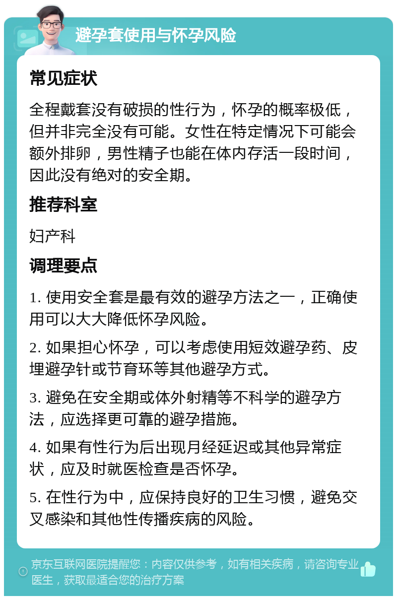 避孕套使用与怀孕风险 常见症状 全程戴套没有破损的性行为，怀孕的概率极低，但并非完全没有可能。女性在特定情况下可能会额外排卵，男性精子也能在体内存活一段时间，因此没有绝对的安全期。 推荐科室 妇产科 调理要点 1. 使用安全套是最有效的避孕方法之一，正确使用可以大大降低怀孕风险。 2. 如果担心怀孕，可以考虑使用短效避孕药、皮埋避孕针或节育环等其他避孕方式。 3. 避免在安全期或体外射精等不科学的避孕方法，应选择更可靠的避孕措施。 4. 如果有性行为后出现月经延迟或其他异常症状，应及时就医检查是否怀孕。 5. 在性行为中，应保持良好的卫生习惯，避免交叉感染和其他性传播疾病的风险。