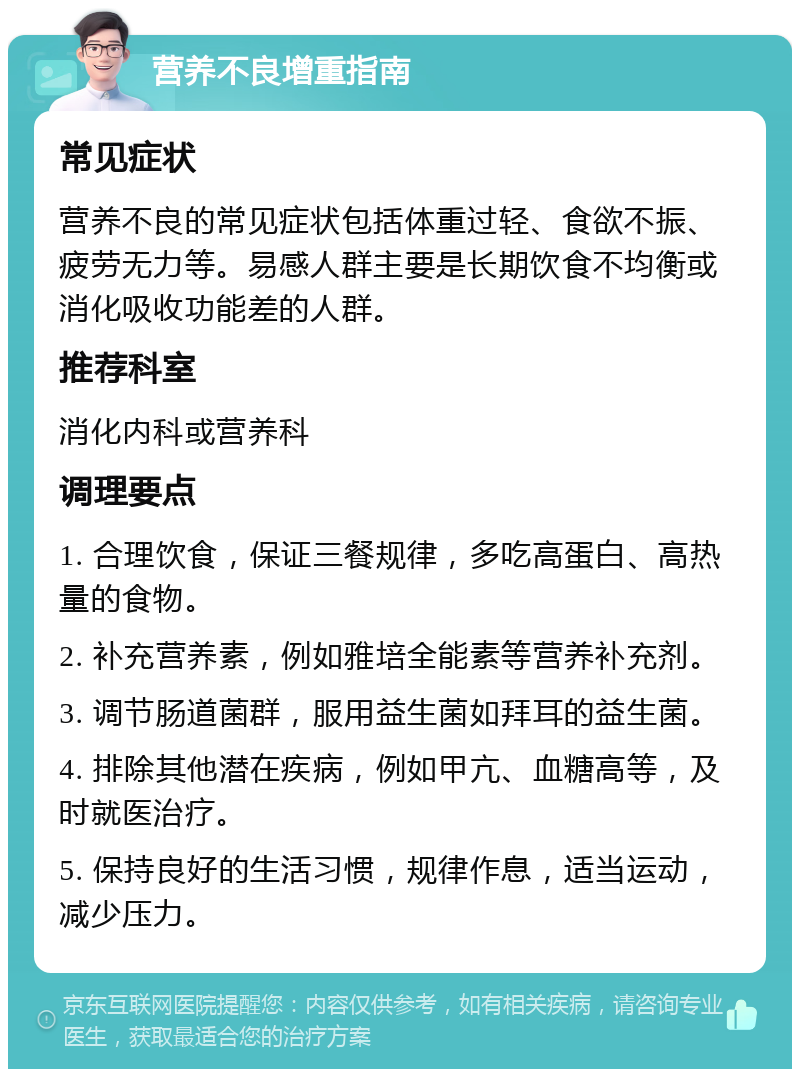 营养不良增重指南 常见症状 营养不良的常见症状包括体重过轻、食欲不振、疲劳无力等。易感人群主要是长期饮食不均衡或消化吸收功能差的人群。 推荐科室 消化内科或营养科 调理要点 1. 合理饮食，保证三餐规律，多吃高蛋白、高热量的食物。 2. 补充营养素，例如雅培全能素等营养补充剂。 3. 调节肠道菌群，服用益生菌如拜耳的益生菌。 4. 排除其他潜在疾病，例如甲亢、血糖高等，及时就医治疗。 5. 保持良好的生活习惯，规律作息，适当运动，减少压力。