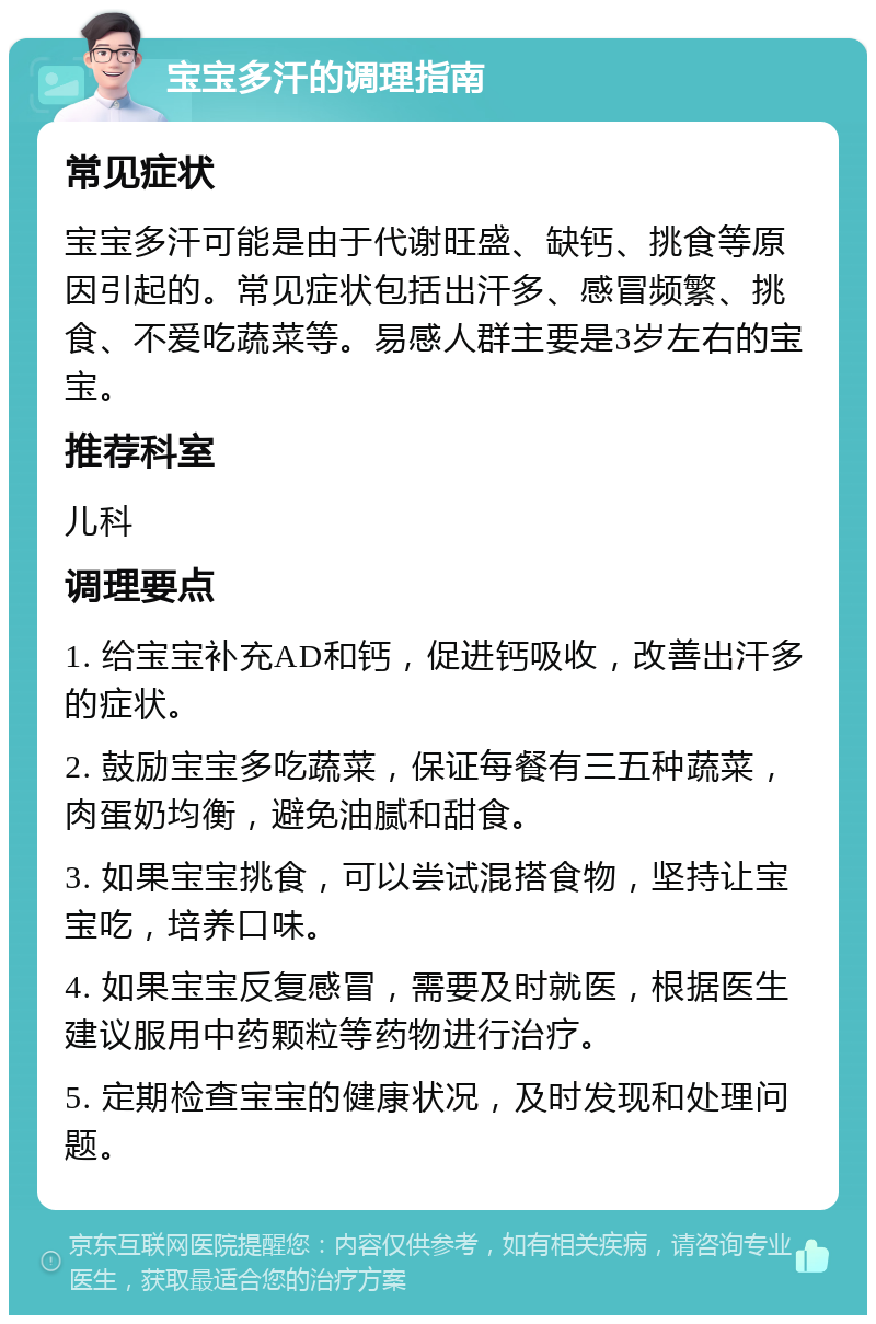 宝宝多汗的调理指南 常见症状 宝宝多汗可能是由于代谢旺盛、缺钙、挑食等原因引起的。常见症状包括出汗多、感冒频繁、挑食、不爱吃蔬菜等。易感人群主要是3岁左右的宝宝。 推荐科室 儿科 调理要点 1. 给宝宝补充AD和钙，促进钙吸收，改善出汗多的症状。 2. 鼓励宝宝多吃蔬菜，保证每餐有三五种蔬菜，肉蛋奶均衡，避免油腻和甜食。 3. 如果宝宝挑食，可以尝试混搭食物，坚持让宝宝吃，培养口味。 4. 如果宝宝反复感冒，需要及时就医，根据医生建议服用中药颗粒等药物进行治疗。 5. 定期检查宝宝的健康状况，及时发现和处理问题。