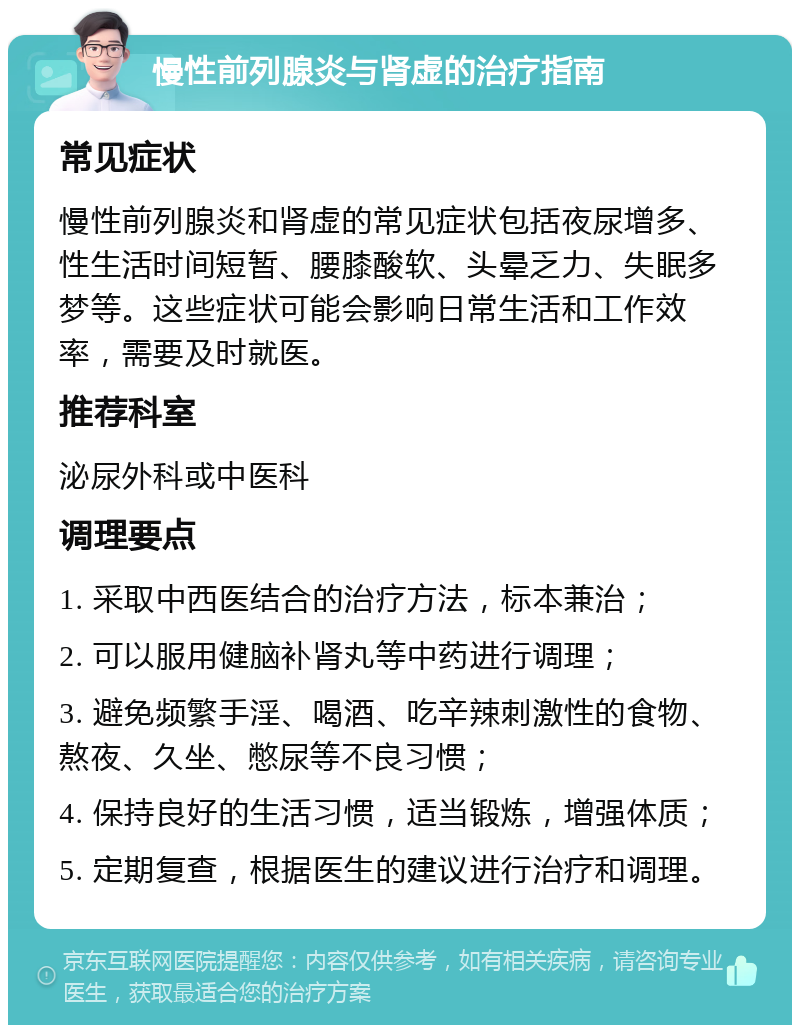 慢性前列腺炎与肾虚的治疗指南 常见症状 慢性前列腺炎和肾虚的常见症状包括夜尿增多、性生活时间短暂、腰膝酸软、头晕乏力、失眠多梦等。这些症状可能会影响日常生活和工作效率，需要及时就医。 推荐科室 泌尿外科或中医科 调理要点 1. 采取中西医结合的治疗方法，标本兼治； 2. 可以服用健脑补肾丸等中药进行调理； 3. 避免频繁手淫、喝酒、吃辛辣刺激性的食物、熬夜、久坐、憋尿等不良习惯； 4. 保持良好的生活习惯，适当锻炼，增强体质； 5. 定期复查，根据医生的建议进行治疗和调理。