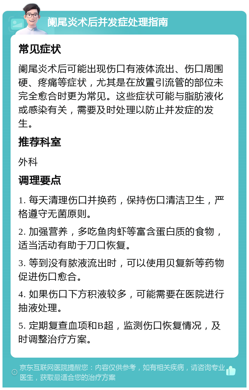 阑尾炎术后并发症处理指南 常见症状 阑尾炎术后可能出现伤口有液体流出、伤口周围硬、疼痛等症状，尤其是在放置引流管的部位未完全愈合时更为常见。这些症状可能与脂肪液化或感染有关，需要及时处理以防止并发症的发生。 推荐科室 外科 调理要点 1. 每天清理伤口并换药，保持伤口清洁卫生，严格遵守无菌原则。 2. 加强营养，多吃鱼肉虾等富含蛋白质的食物，适当活动有助于刀口恢复。 3. 等到没有脓液流出时，可以使用贝复新等药物促进伤口愈合。 4. 如果伤口下方积液较多，可能需要在医院进行抽液处理。 5. 定期复查血项和B超，监测伤口恢复情况，及时调整治疗方案。