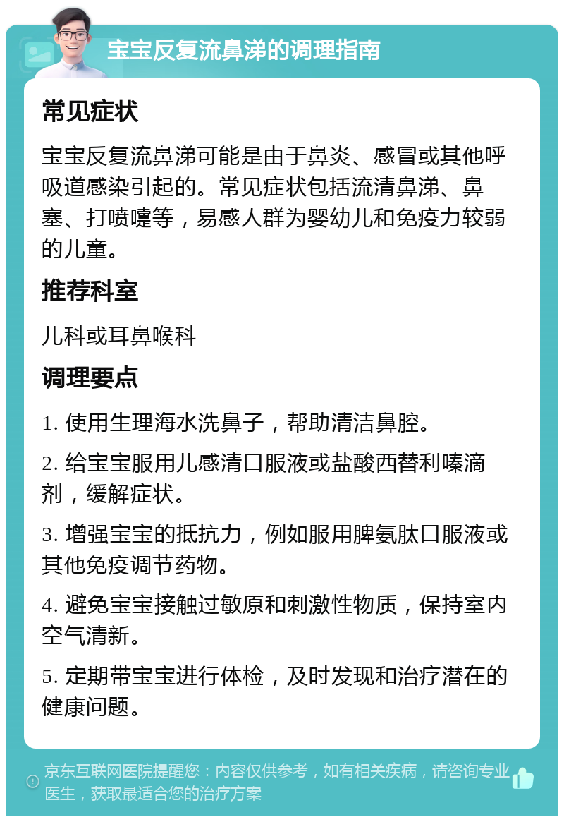 宝宝反复流鼻涕的调理指南 常见症状 宝宝反复流鼻涕可能是由于鼻炎、感冒或其他呼吸道感染引起的。常见症状包括流清鼻涕、鼻塞、打喷嚏等，易感人群为婴幼儿和免疫力较弱的儿童。 推荐科室 儿科或耳鼻喉科 调理要点 1. 使用生理海水洗鼻子，帮助清洁鼻腔。 2. 给宝宝服用儿感清口服液或盐酸西替利嗪滴剂，缓解症状。 3. 增强宝宝的抵抗力，例如服用脾氨肽口服液或其他免疫调节药物。 4. 避免宝宝接触过敏原和刺激性物质，保持室内空气清新。 5. 定期带宝宝进行体检，及时发现和治疗潜在的健康问题。