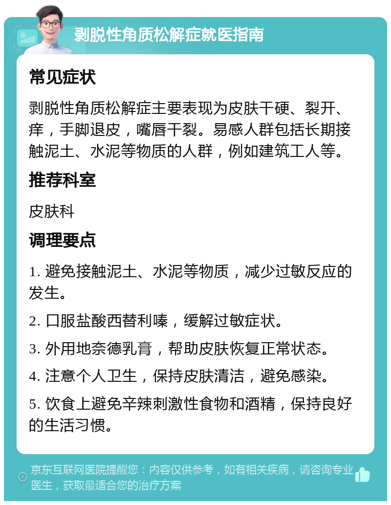 剥脱性角质松解症就医指南 常见症状 剥脱性角质松解症主要表现为皮肤干硬、裂开、痒，手脚退皮，嘴唇干裂。易感人群包括长期接触泥土、水泥等物质的人群，例如建筑工人等。 推荐科室 皮肤科 调理要点 1. 避免接触泥土、水泥等物质，减少过敏反应的发生。 2. 口服盐酸西替利嗪，缓解过敏症状。 3. 外用地奈德乳膏，帮助皮肤恢复正常状态。 4. 注意个人卫生，保持皮肤清洁，避免感染。 5. 饮食上避免辛辣刺激性食物和酒精，保持良好的生活习惯。