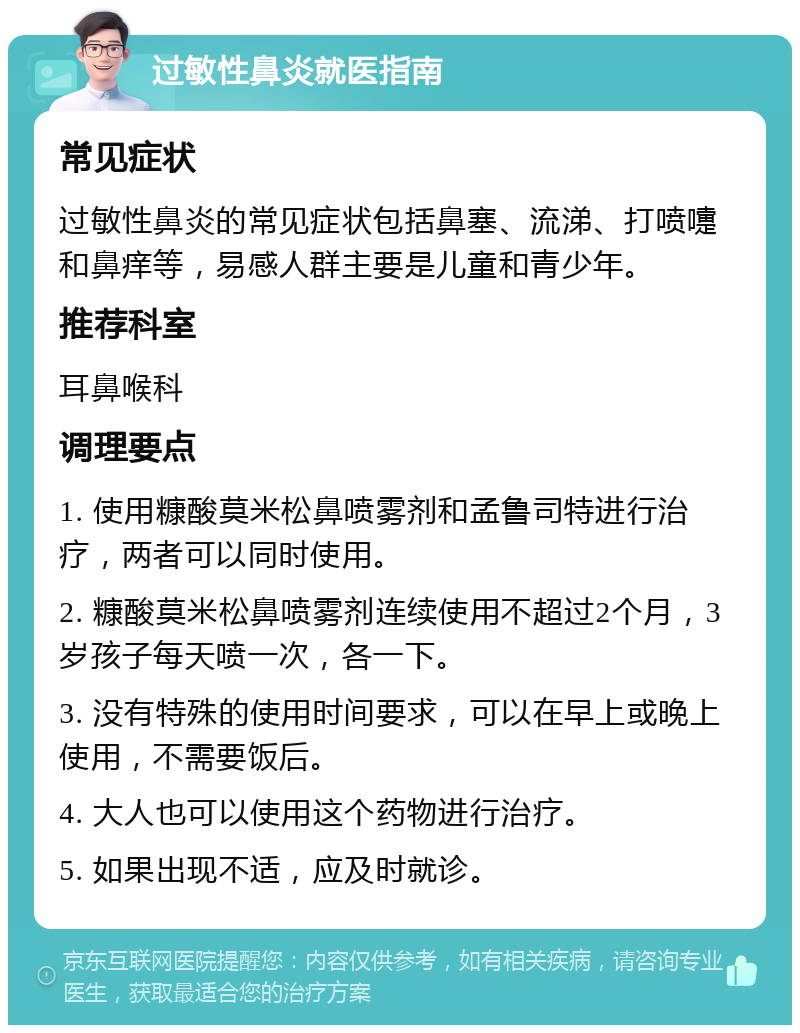 过敏性鼻炎就医指南 常见症状 过敏性鼻炎的常见症状包括鼻塞、流涕、打喷嚏和鼻痒等，易感人群主要是儿童和青少年。 推荐科室 耳鼻喉科 调理要点 1. 使用糠酸莫米松鼻喷雾剂和孟鲁司特进行治疗，两者可以同时使用。 2. 糠酸莫米松鼻喷雾剂连续使用不超过2个月，3岁孩子每天喷一次，各一下。 3. 没有特殊的使用时间要求，可以在早上或晚上使用，不需要饭后。 4. 大人也可以使用这个药物进行治疗。 5. 如果出现不适，应及时就诊。