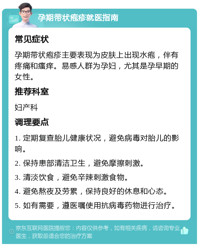 孕期带状疱疹就医指南 常见症状 孕期带状疱疹主要表现为皮肤上出现水疱，伴有疼痛和瘙痒。易感人群为孕妇，尤其是孕早期的女性。 推荐科室 妇产科 调理要点 1. 定期复查胎儿健康状况，避免病毒对胎儿的影响。 2. 保持患部清洁卫生，避免摩擦刺激。 3. 清淡饮食，避免辛辣刺激食物。 4. 避免熬夜及劳累，保持良好的休息和心态。 5. 如有需要，遵医嘱使用抗病毒药物进行治疗。