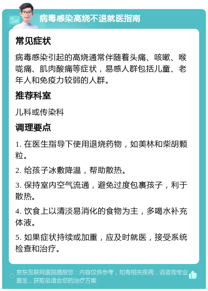 病毒感染高烧不退就医指南 常见症状 病毒感染引起的高烧通常伴随着头痛、咳嗽、喉咙痛、肌肉酸痛等症状，易感人群包括儿童、老年人和免疫力较弱的人群。 推荐科室 儿科或传染科 调理要点 1. 在医生指导下使用退烧药物，如美林和柴胡颗粒。 2. 给孩子冰敷降温，帮助散热。 3. 保持室内空气流通，避免过度包裹孩子，利于散热。 4. 饮食上以清淡易消化的食物为主，多喝水补充体液。 5. 如果症状持续或加重，应及时就医，接受系统检查和治疗。