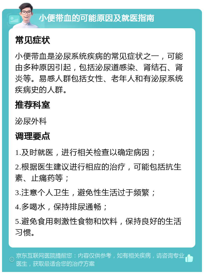 小便带血的可能原因及就医指南 常见症状 小便带血是泌尿系统疾病的常见症状之一，可能由多种原因引起，包括泌尿道感染、肾结石、肾炎等。易感人群包括女性、老年人和有泌尿系统疾病史的人群。 推荐科室 泌尿外科 调理要点 1.及时就医，进行相关检查以确定病因； 2.根据医生建议进行相应的治疗，可能包括抗生素、止痛药等； 3.注意个人卫生，避免性生活过于频繁； 4.多喝水，保持排尿通畅； 5.避免食用刺激性食物和饮料，保持良好的生活习惯。