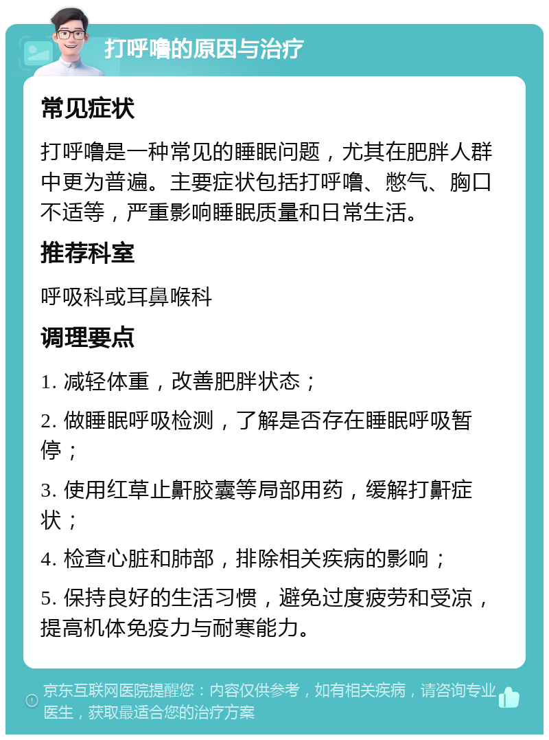 打呼噜的原因与治疗 常见症状 打呼噜是一种常见的睡眠问题，尤其在肥胖人群中更为普遍。主要症状包括打呼噜、憋气、胸口不适等，严重影响睡眠质量和日常生活。 推荐科室 呼吸科或耳鼻喉科 调理要点 1. 减轻体重，改善肥胖状态； 2. 做睡眠呼吸检测，了解是否存在睡眠呼吸暂停； 3. 使用红草止鼾胶囊等局部用药，缓解打鼾症状； 4. 检查心脏和肺部，排除相关疾病的影响； 5. 保持良好的生活习惯，避免过度疲劳和受凉，提高机体免疫力与耐寒能力。