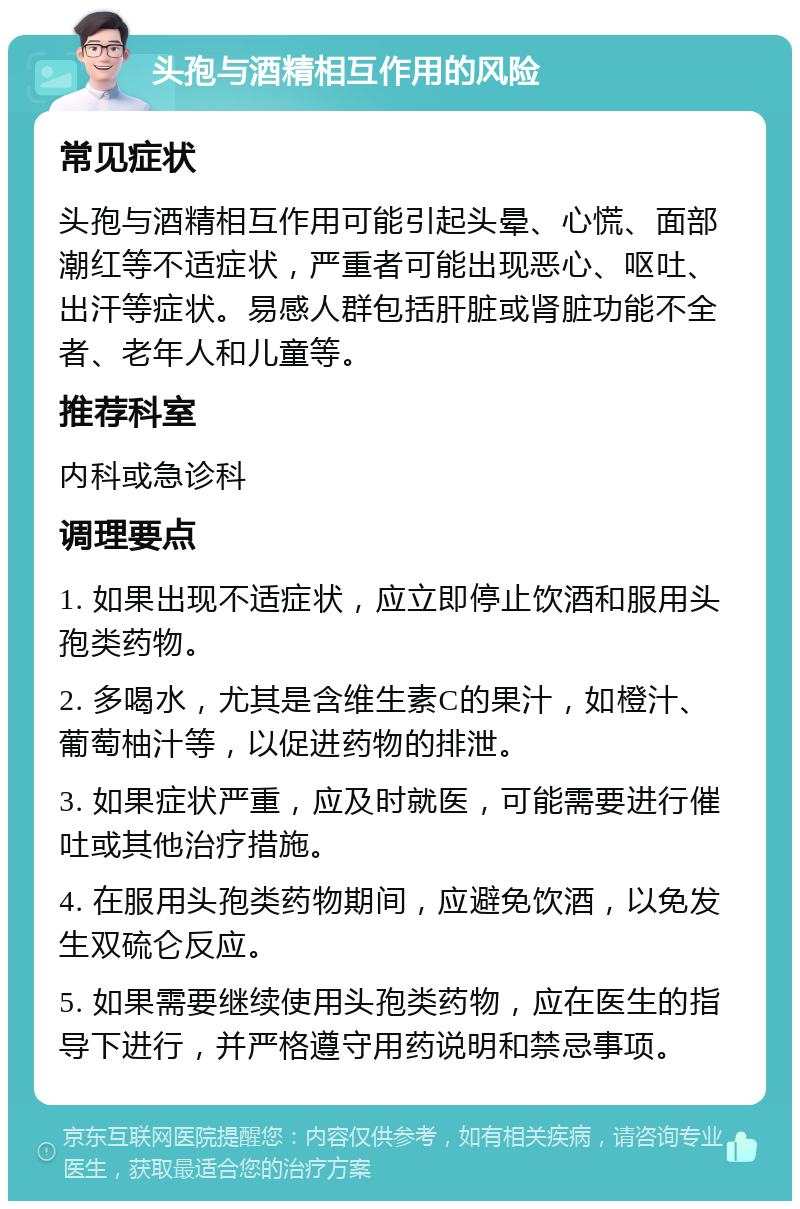 头孢与酒精相互作用的风险 常见症状 头孢与酒精相互作用可能引起头晕、心慌、面部潮红等不适症状，严重者可能出现恶心、呕吐、出汗等症状。易感人群包括肝脏或肾脏功能不全者、老年人和儿童等。 推荐科室 内科或急诊科 调理要点 1. 如果出现不适症状，应立即停止饮酒和服用头孢类药物。 2. 多喝水，尤其是含维生素C的果汁，如橙汁、葡萄柚汁等，以促进药物的排泄。 3. 如果症状严重，应及时就医，可能需要进行催吐或其他治疗措施。 4. 在服用头孢类药物期间，应避免饮酒，以免发生双硫仑反应。 5. 如果需要继续使用头孢类药物，应在医生的指导下进行，并严格遵守用药说明和禁忌事项。