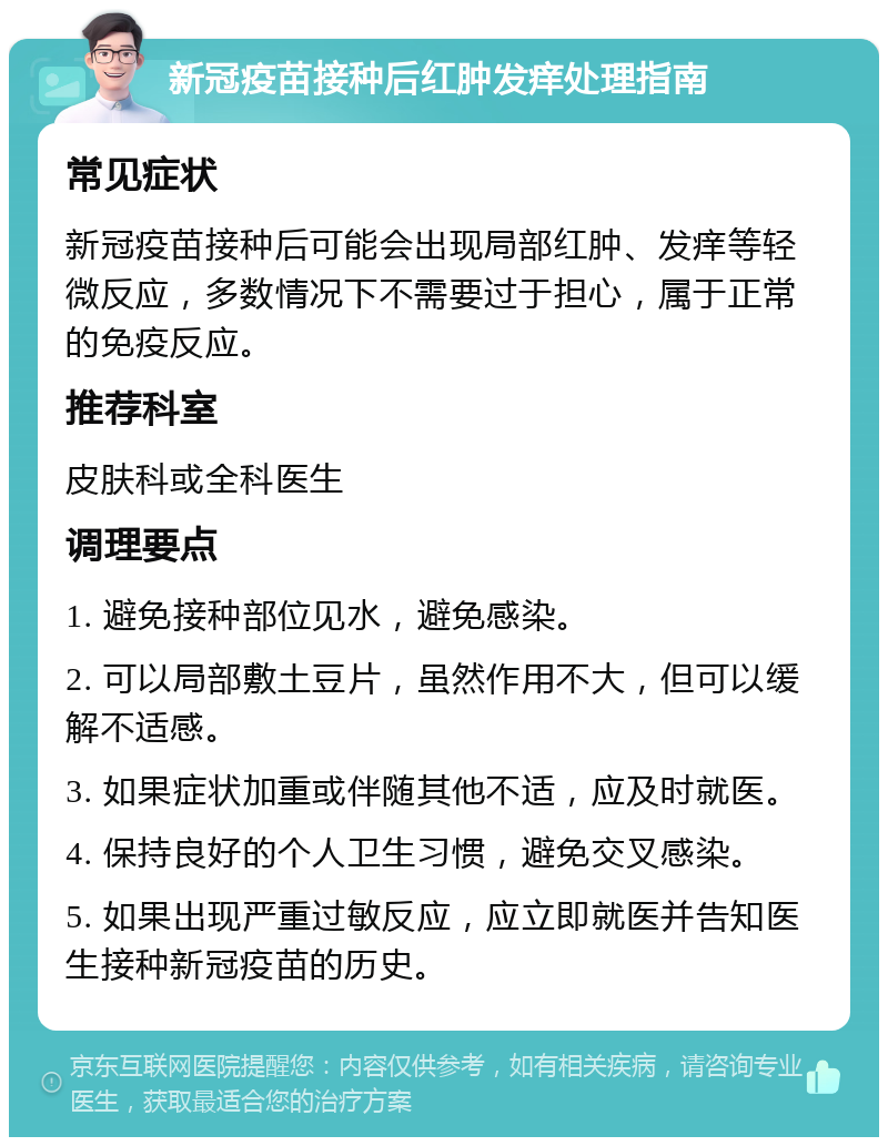 新冠疫苗接种后红肿发痒处理指南 常见症状 新冠疫苗接种后可能会出现局部红肿、发痒等轻微反应，多数情况下不需要过于担心，属于正常的免疫反应。 推荐科室 皮肤科或全科医生 调理要点 1. 避免接种部位见水，避免感染。 2. 可以局部敷土豆片，虽然作用不大，但可以缓解不适感。 3. 如果症状加重或伴随其他不适，应及时就医。 4. 保持良好的个人卫生习惯，避免交叉感染。 5. 如果出现严重过敏反应，应立即就医并告知医生接种新冠疫苗的历史。