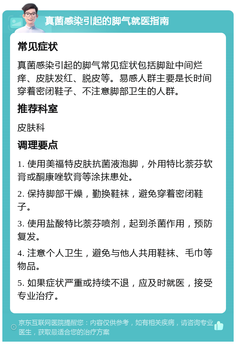 真菌感染引起的脚气就医指南 常见症状 真菌感染引起的脚气常见症状包括脚趾中间烂痒、皮肤发红、脱皮等。易感人群主要是长时间穿着密闭鞋子、不注意脚部卫生的人群。 推荐科室 皮肤科 调理要点 1. 使用美福特皮肤抗菌液泡脚，外用特比萘芬软膏或酮康唑软膏等涂抹患处。 2. 保持脚部干燥，勤换鞋袜，避免穿着密闭鞋子。 3. 使用盐酸特比萘芬喷剂，起到杀菌作用，预防复发。 4. 注意个人卫生，避免与他人共用鞋袜、毛巾等物品。 5. 如果症状严重或持续不退，应及时就医，接受专业治疗。