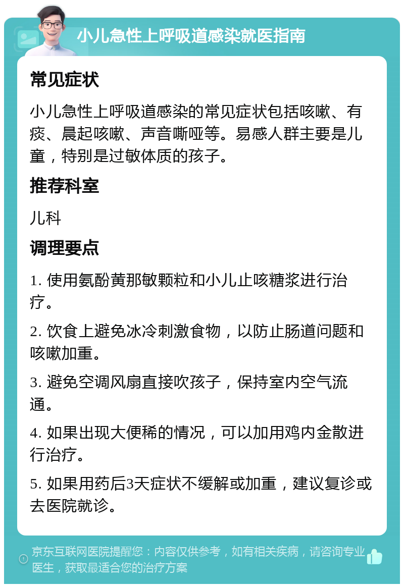 小儿急性上呼吸道感染就医指南 常见症状 小儿急性上呼吸道感染的常见症状包括咳嗽、有痰、晨起咳嗽、声音嘶哑等。易感人群主要是儿童，特别是过敏体质的孩子。 推荐科室 儿科 调理要点 1. 使用氨酚黄那敏颗粒和小儿止咳糖浆进行治疗。 2. 饮食上避免冰冷刺激食物，以防止肠道问题和咳嗽加重。 3. 避免空调风扇直接吹孩子，保持室内空气流通。 4. 如果出现大便稀的情况，可以加用鸡内金散进行治疗。 5. 如果用药后3天症状不缓解或加重，建议复诊或去医院就诊。