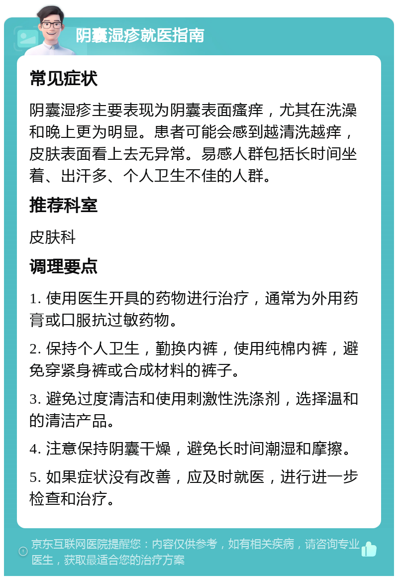 阴囊湿疹就医指南 常见症状 阴囊湿疹主要表现为阴囊表面瘙痒，尤其在洗澡和晚上更为明显。患者可能会感到越清洗越痒，皮肤表面看上去无异常。易感人群包括长时间坐着、出汗多、个人卫生不佳的人群。 推荐科室 皮肤科 调理要点 1. 使用医生开具的药物进行治疗，通常为外用药膏或口服抗过敏药物。 2. 保持个人卫生，勤换内裤，使用纯棉内裤，避免穿紧身裤或合成材料的裤子。 3. 避免过度清洁和使用刺激性洗涤剂，选择温和的清洁产品。 4. 注意保持阴囊干燥，避免长时间潮湿和摩擦。 5. 如果症状没有改善，应及时就医，进行进一步检查和治疗。