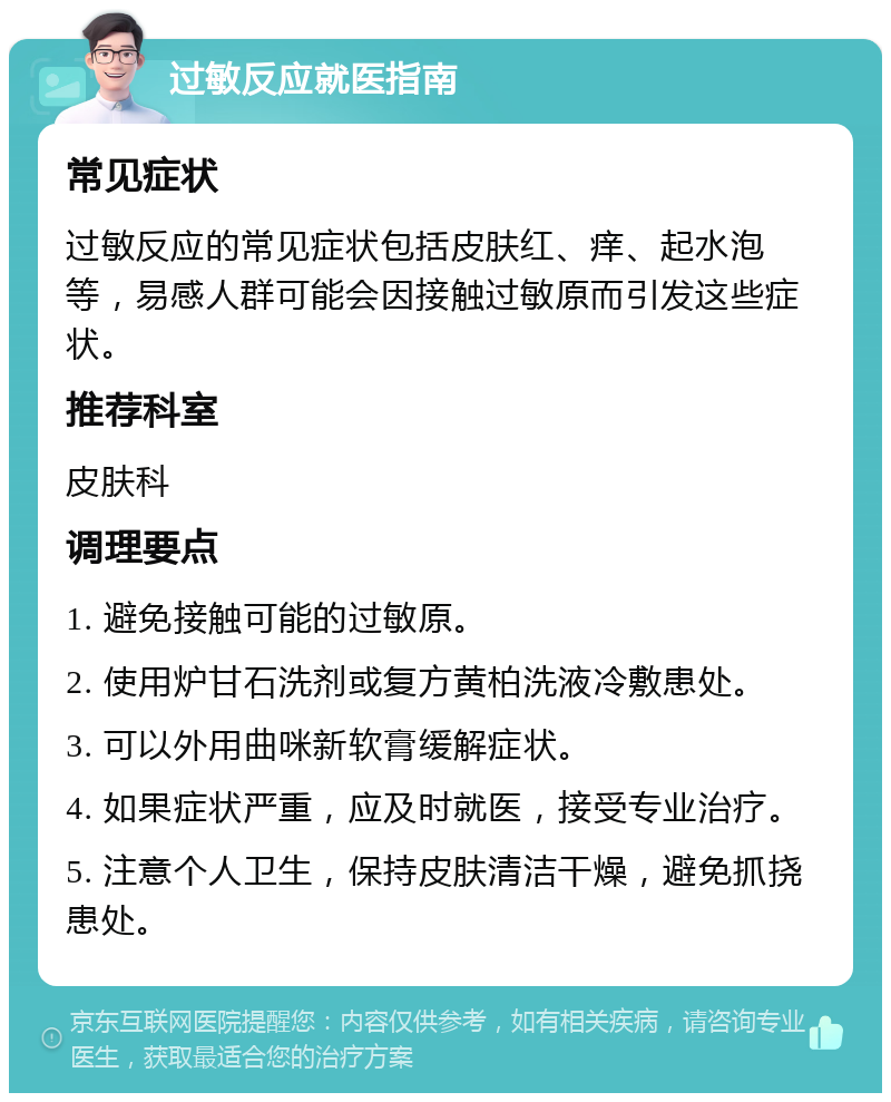 过敏反应就医指南 常见症状 过敏反应的常见症状包括皮肤红、痒、起水泡等，易感人群可能会因接触过敏原而引发这些症状。 推荐科室 皮肤科 调理要点 1. 避免接触可能的过敏原。 2. 使用炉甘石洗剂或复方黄柏洗液冷敷患处。 3. 可以外用曲咪新软膏缓解症状。 4. 如果症状严重，应及时就医，接受专业治疗。 5. 注意个人卫生，保持皮肤清洁干燥，避免抓挠患处。