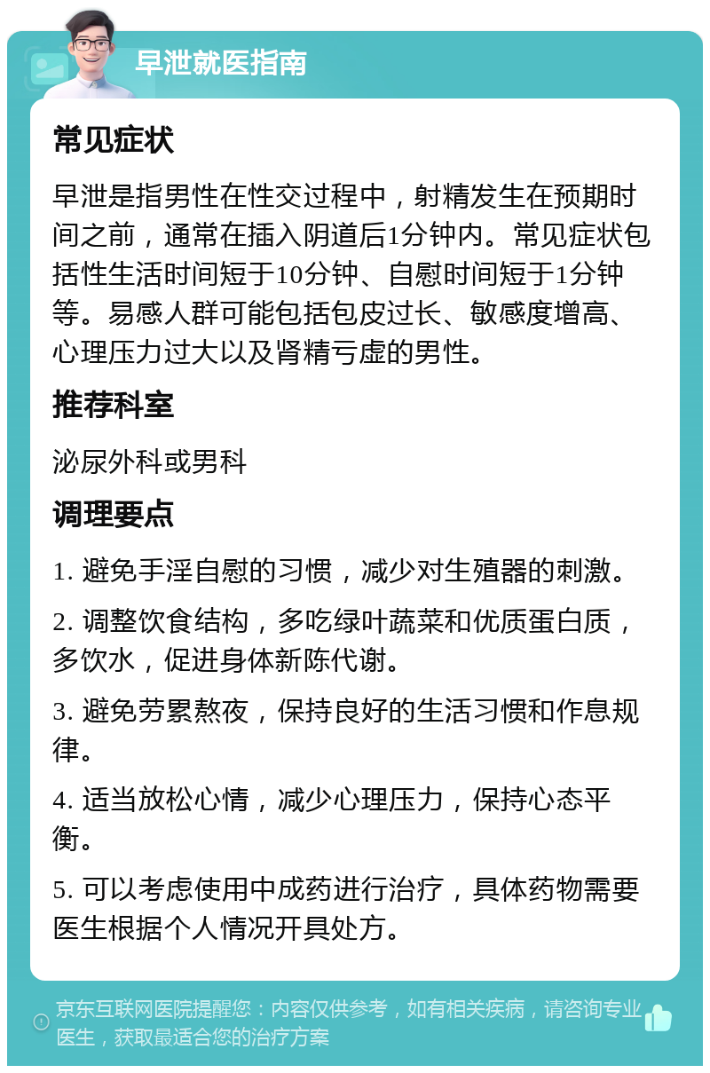 早泄就医指南 常见症状 早泄是指男性在性交过程中，射精发生在预期时间之前，通常在插入阴道后1分钟内。常见症状包括性生活时间短于10分钟、自慰时间短于1分钟等。易感人群可能包括包皮过长、敏感度增高、心理压力过大以及肾精亏虚的男性。 推荐科室 泌尿外科或男科 调理要点 1. 避免手淫自慰的习惯，减少对生殖器的刺激。 2. 调整饮食结构，多吃绿叶蔬菜和优质蛋白质，多饮水，促进身体新陈代谢。 3. 避免劳累熬夜，保持良好的生活习惯和作息规律。 4. 适当放松心情，减少心理压力，保持心态平衡。 5. 可以考虑使用中成药进行治疗，具体药物需要医生根据个人情况开具处方。