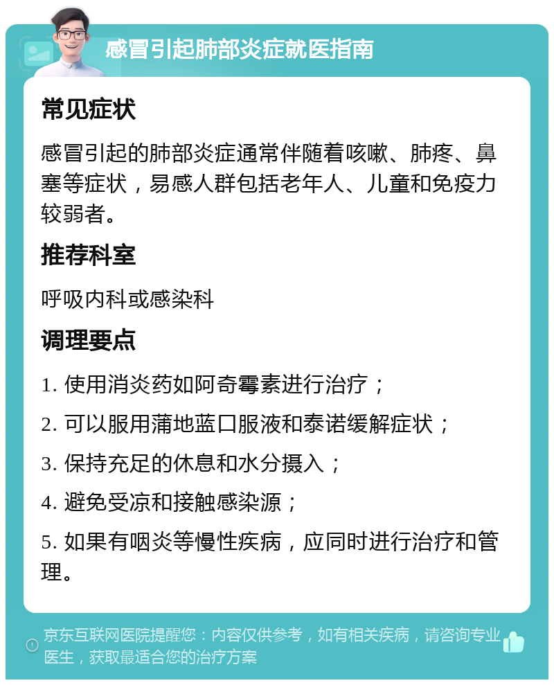 感冒引起肺部炎症就医指南 常见症状 感冒引起的肺部炎症通常伴随着咳嗽、肺疼、鼻塞等症状，易感人群包括老年人、儿童和免疫力较弱者。 推荐科室 呼吸内科或感染科 调理要点 1. 使用消炎药如阿奇霉素进行治疗； 2. 可以服用蒲地蓝口服液和泰诺缓解症状； 3. 保持充足的休息和水分摄入； 4. 避免受凉和接触感染源； 5. 如果有咽炎等慢性疾病，应同时进行治疗和管理。