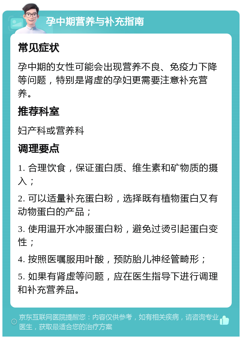 孕中期营养与补充指南 常见症状 孕中期的女性可能会出现营养不良、免疫力下降等问题，特别是肾虚的孕妇更需要注意补充营养。 推荐科室 妇产科或营养科 调理要点 1. 合理饮食，保证蛋白质、维生素和矿物质的摄入； 2. 可以适量补充蛋白粉，选择既有植物蛋白又有动物蛋白的产品； 3. 使用温开水冲服蛋白粉，避免过烫引起蛋白变性； 4. 按照医嘱服用叶酸，预防胎儿神经管畸形； 5. 如果有肾虚等问题，应在医生指导下进行调理和补充营养品。