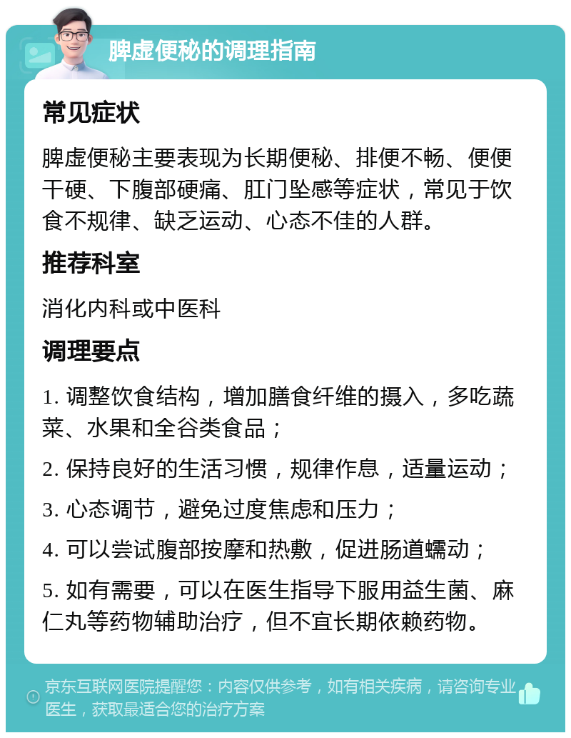 脾虚便秘的调理指南 常见症状 脾虚便秘主要表现为长期便秘、排便不畅、便便干硬、下腹部硬痛、肛门坠感等症状，常见于饮食不规律、缺乏运动、心态不佳的人群。 推荐科室 消化内科或中医科 调理要点 1. 调整饮食结构，增加膳食纤维的摄入，多吃蔬菜、水果和全谷类食品； 2. 保持良好的生活习惯，规律作息，适量运动； 3. 心态调节，避免过度焦虑和压力； 4. 可以尝试腹部按摩和热敷，促进肠道蠕动； 5. 如有需要，可以在医生指导下服用益生菌、麻仁丸等药物辅助治疗，但不宜长期依赖药物。