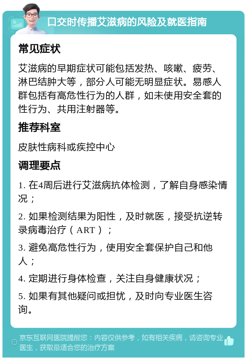 口交时传播艾滋病的风险及就医指南 常见症状 艾滋病的早期症状可能包括发热、咳嗽、疲劳、淋巴结肿大等，部分人可能无明显症状。易感人群包括有高危性行为的人群，如未使用安全套的性行为、共用注射器等。 推荐科室 皮肤性病科或疾控中心 调理要点 1. 在4周后进行艾滋病抗体检测，了解自身感染情况； 2. 如果检测结果为阳性，及时就医，接受抗逆转录病毒治疗（ART）； 3. 避免高危性行为，使用安全套保护自己和他人； 4. 定期进行身体检查，关注自身健康状况； 5. 如果有其他疑问或担忧，及时向专业医生咨询。